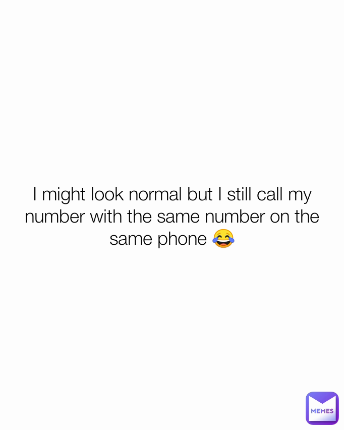 I might look normal but I still call my number with the same number on the same phone 😂