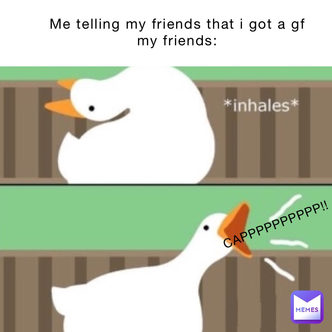 Me telling my friends that I got a gf 
My friends: CAPPPPPppppp!!