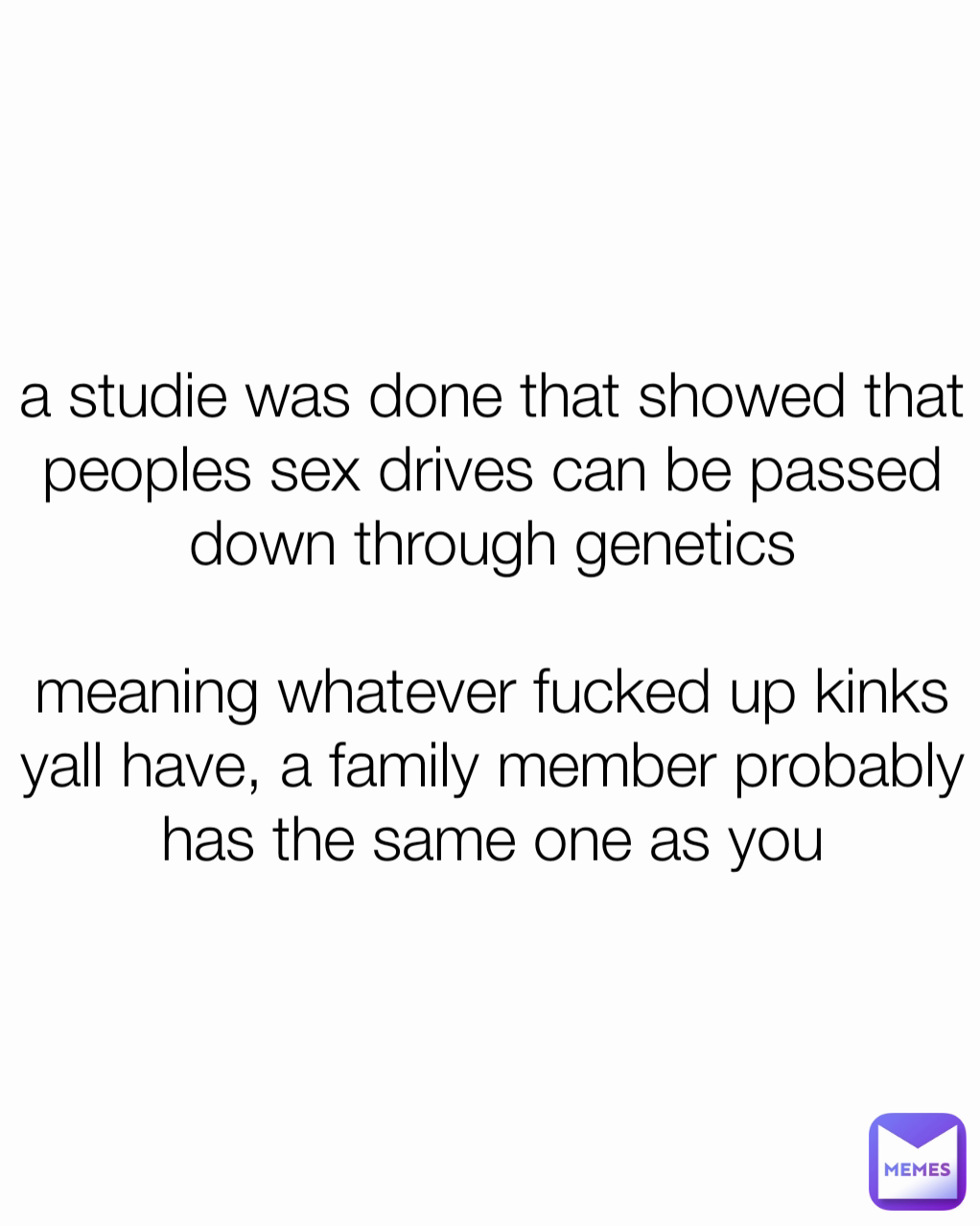 a studie was done that showed that peoples sex drives can be passed down through genetics

meaning whatever fucked up kinks yall have, a family member probably has the same one as you