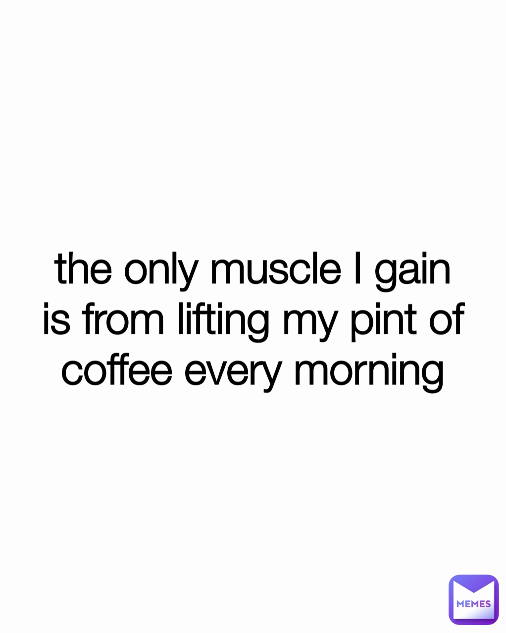 the only muscle I gain is from lifting my pint of coffee every morning