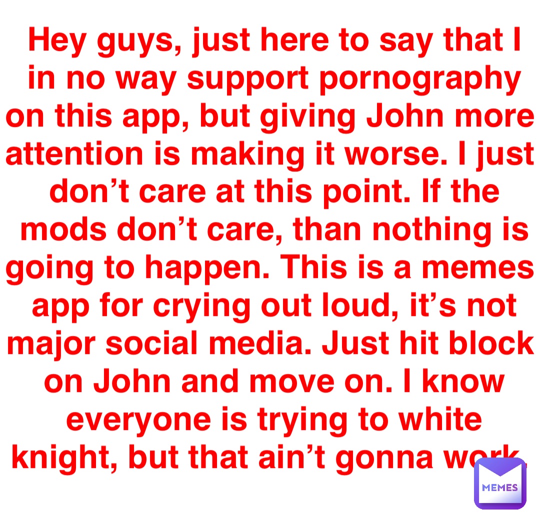 Hey guys, just here to say that I in no way support pornography on this app, but giving John more attention is making it worse. I just don’t care at this point. If the mods don’t care, than nothing is going to happen. This is a memes app for crying out loud, it’s not major social media. Just hit block on John and move on. I know everyone is trying to white knight, but that ain’t gonna work.