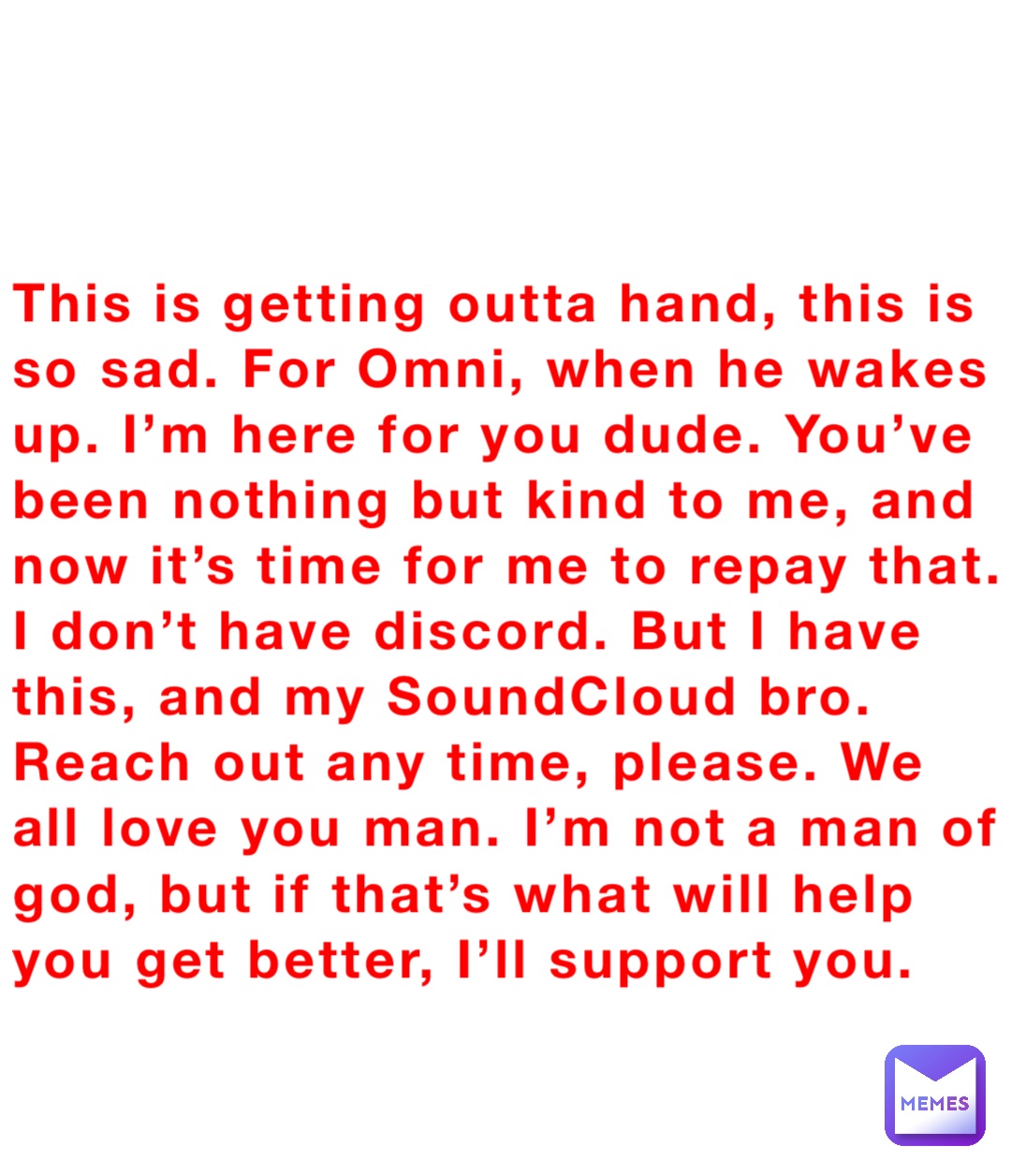 This is getting outta hand, this is so sad. For Omni, when he wakes up. I’m here for you dude. You’ve been nothing but kind to me, and now it’s time for me to repay that. I don’t have discord. But I have this, and my SoundCloud bro. Reach out any time, please. We all love you man. I’m not a man of god, but if that’s what will help you get better, I’ll support you.