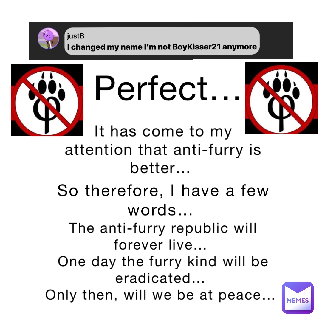 It has come to my attention that anti-furry is better… Perfect… So therefore, I have a few words… The anti-furry republic will forever live…
One day the furry kind will be eradicated…
Only then, will we be at peace…