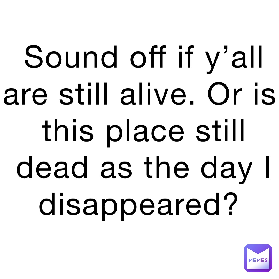 Sound off if y’all are still alive. Or is this place still dead as the day I disappeared?