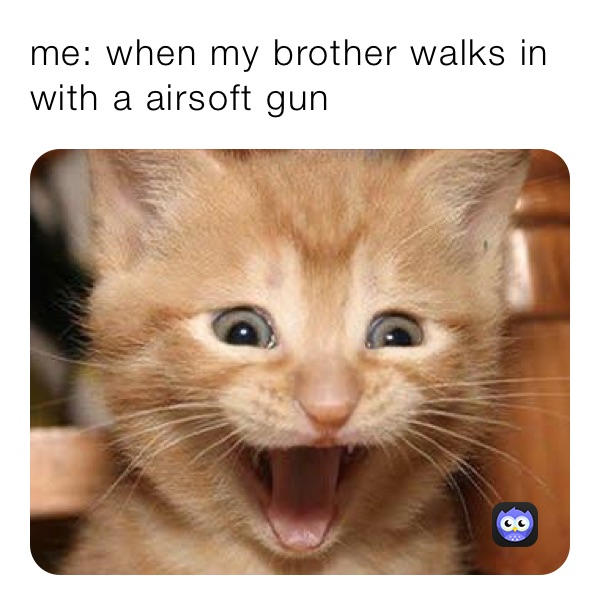 me: when my brother walks in with a airsoft gun