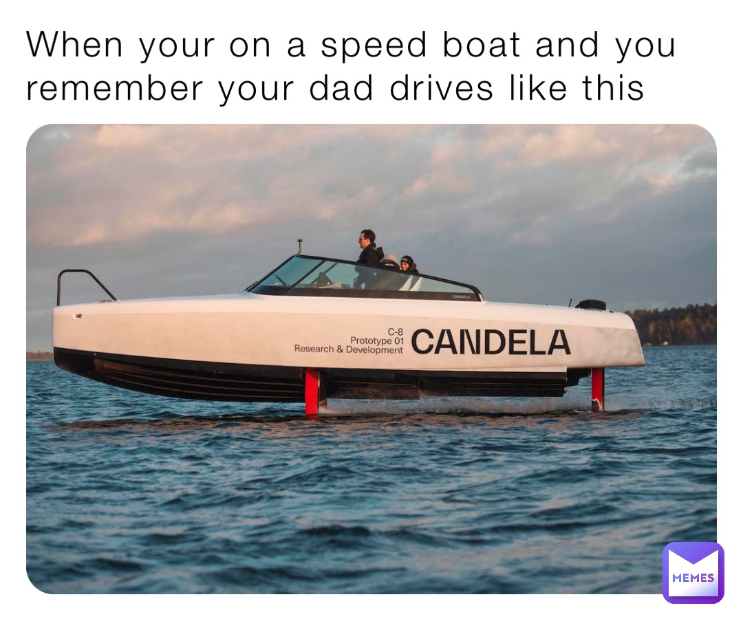 When your on a speed boat and you remember your dad drives like this