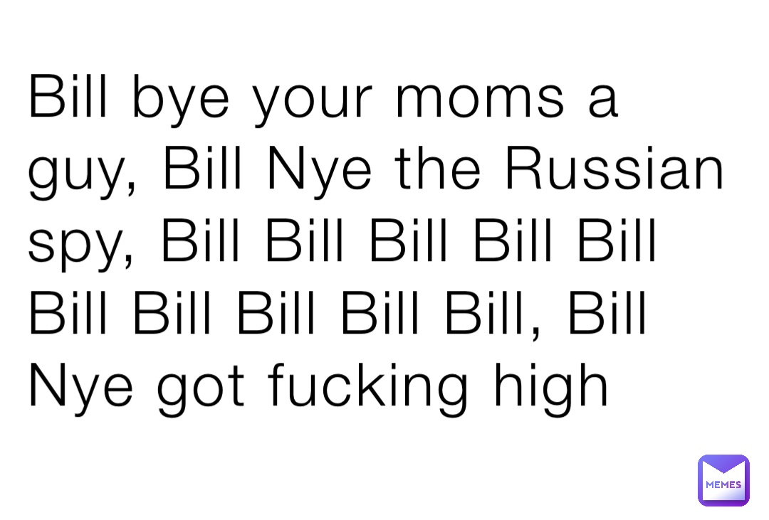 Bill bye your moms a guy, Bill Nye the Russian spy, Bill Bill Bill Bill Bill Bill Bill Bill Bill Bill, Bill Nye got fucking high