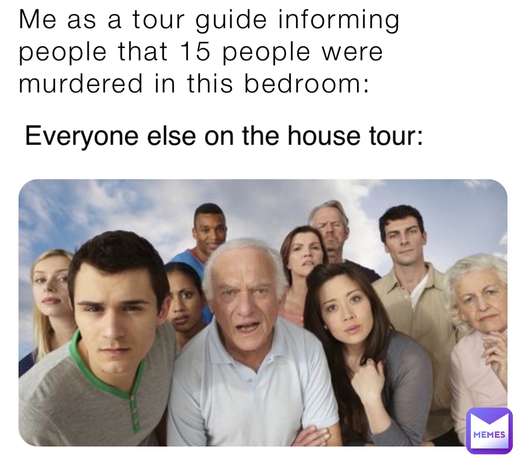 Me as a tour guide informing people that 15 people were murdered in this bedroom: Everyone else on the house tour: