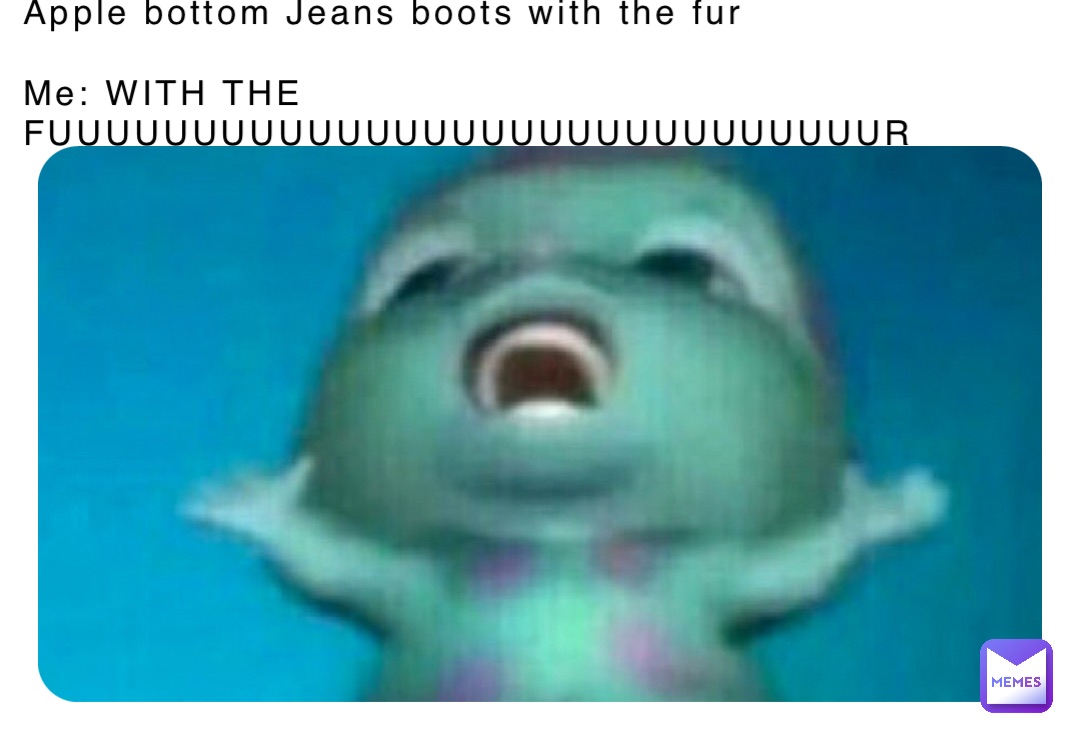 Apple bottom Jeans boots with the fur

Me: WITH THE FUUUUUUUUUUUUUUUUUUUUUUUUUUUUUR