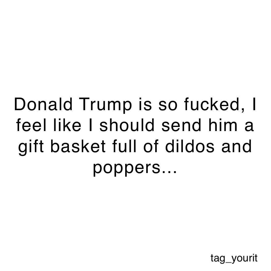 Donald Trump is so fucked, I feel like I should send him a 
gift basket full of dildos and poppers...