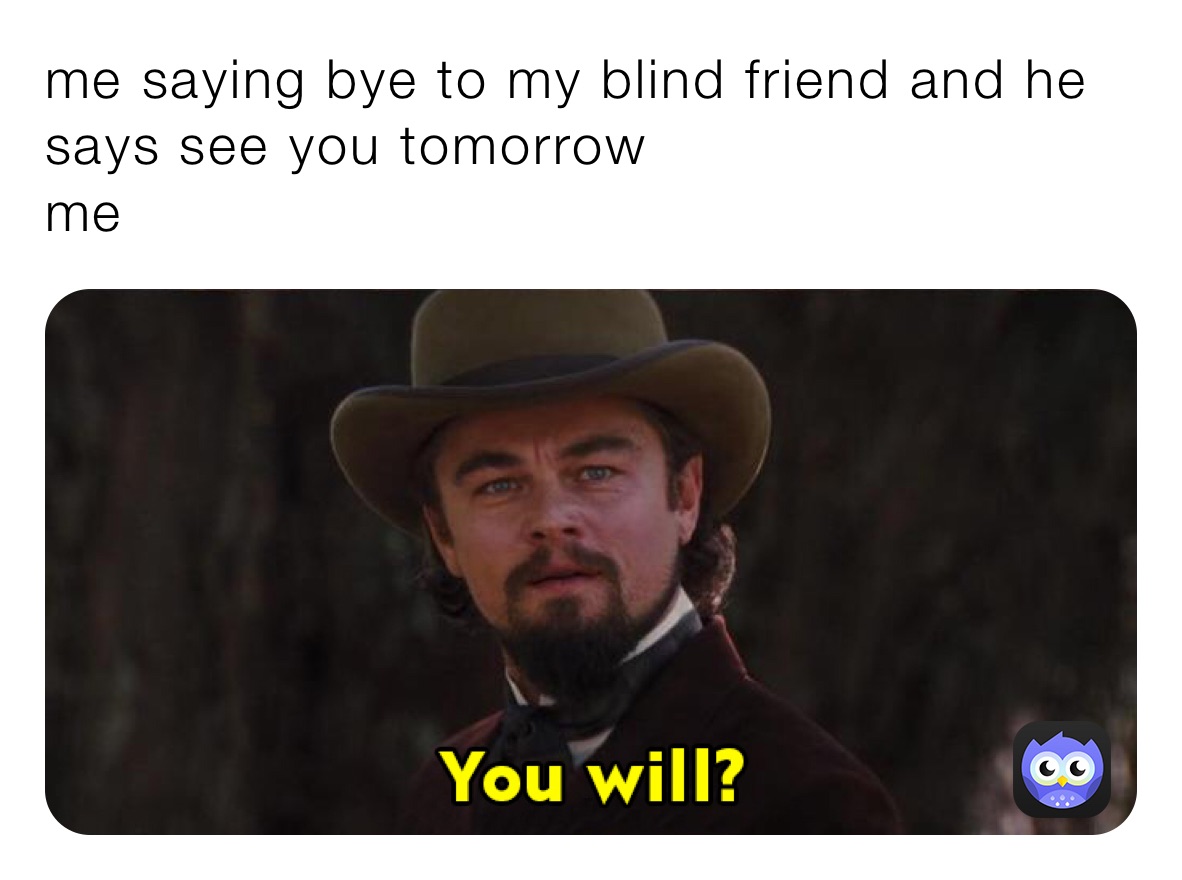 me saying bye to my blind friend and he says see you tomorrow 
me