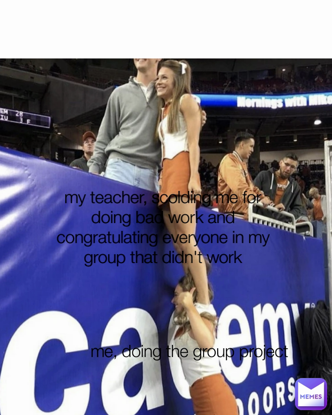 me, doing the group project  my teacher, scolding me for
doing bad work and congratulating everyone in my group that didn't work