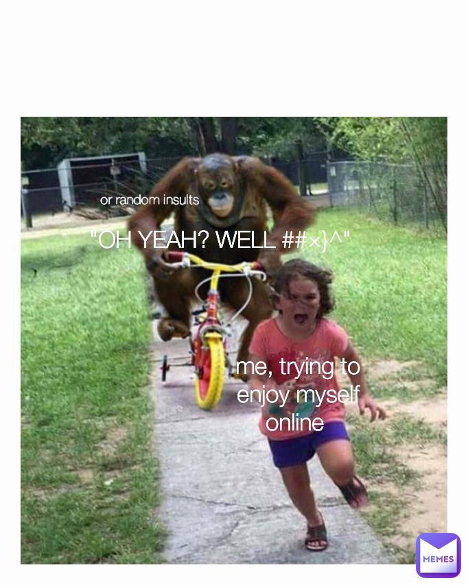 or random insults me, trying to enjoy myself online  "OH YEAH? WELL ##×}^"
