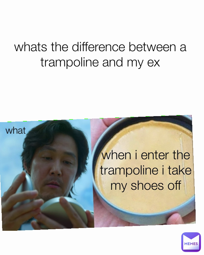 whats the difference between a trampoline and my ex when i enter the trampoline i take my shoes off what
