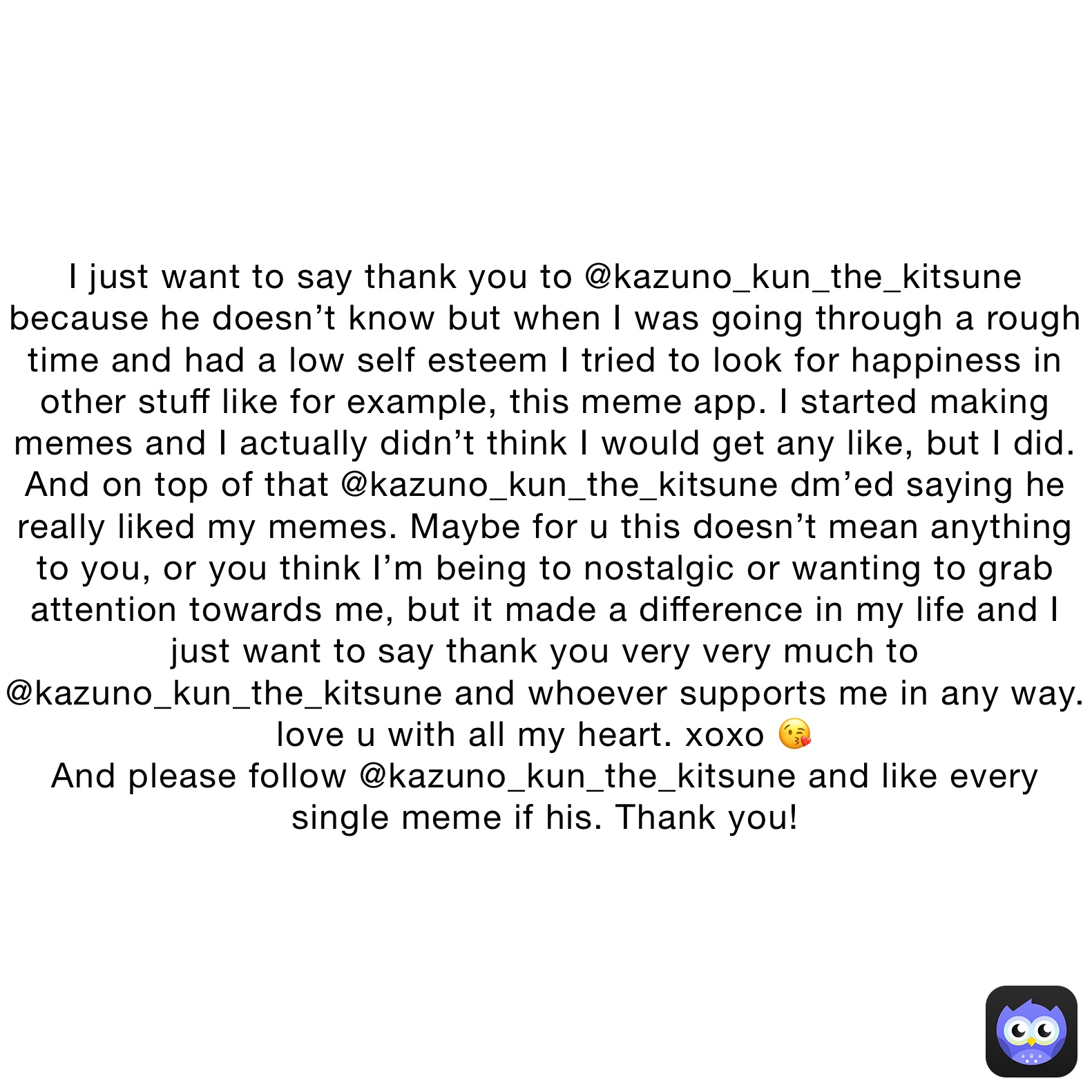 I just want to say thank you to @kazuno_kun_the_kitsune because he doesn’t know but when I was going through a rough time and had a low self esteem I tried to look for happiness in other stuff like for example, this meme app. I started making memes and I actually didn’t think I would get any like, but I did. And on top of that @kazuno_kun_the_kitsune dm’ed saying he really liked my memes. Maybe for u this doesn’t mean anything to you, or you think I’m being to nostalgic or wanting to grab attention towards me, but it made a difference in my life and I just want to say thank you very very much to @kazuno_kun_the_kitsune and whoever supports me in any way. love u with all my heart. xoxo 😘 
And please follow @kazuno_kun_the_kitsune and like every single meme if his. Thank you!