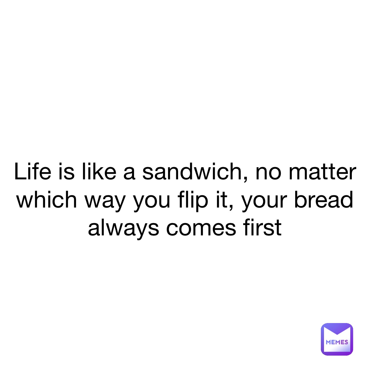 
Life is like a sandwich, no matter which way you flip it, your bread always comes first