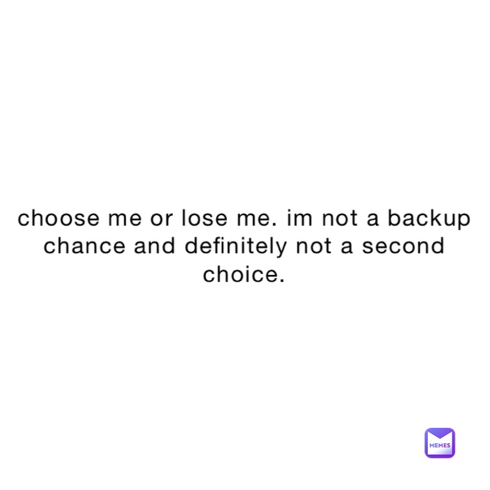 choose me or lose me. im not a backup chance and definitely not a second choice.