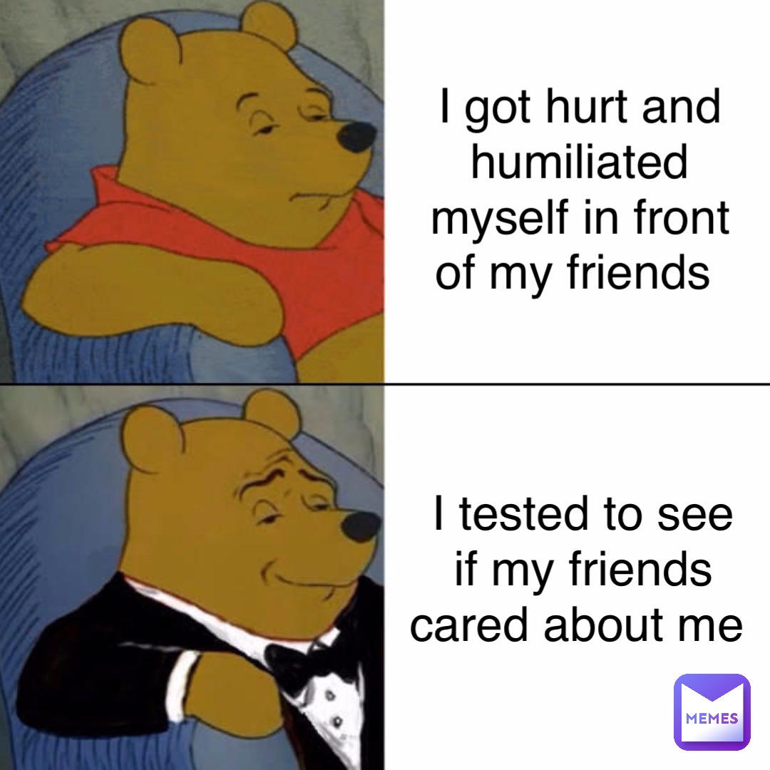 I got hurt and humiliated myself in front of my friends I tested to see if my friends cared about me