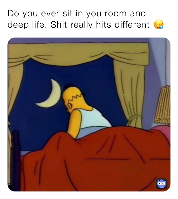 Do you ever sit in you room and deep life. Shit really hits different 😪
