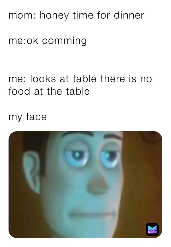 mom: honey time for dinner

me:ok comming 


me: looks at table there is no food at the table 

my face