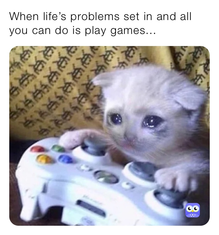 When life’s problems set in and all you can do is play games...