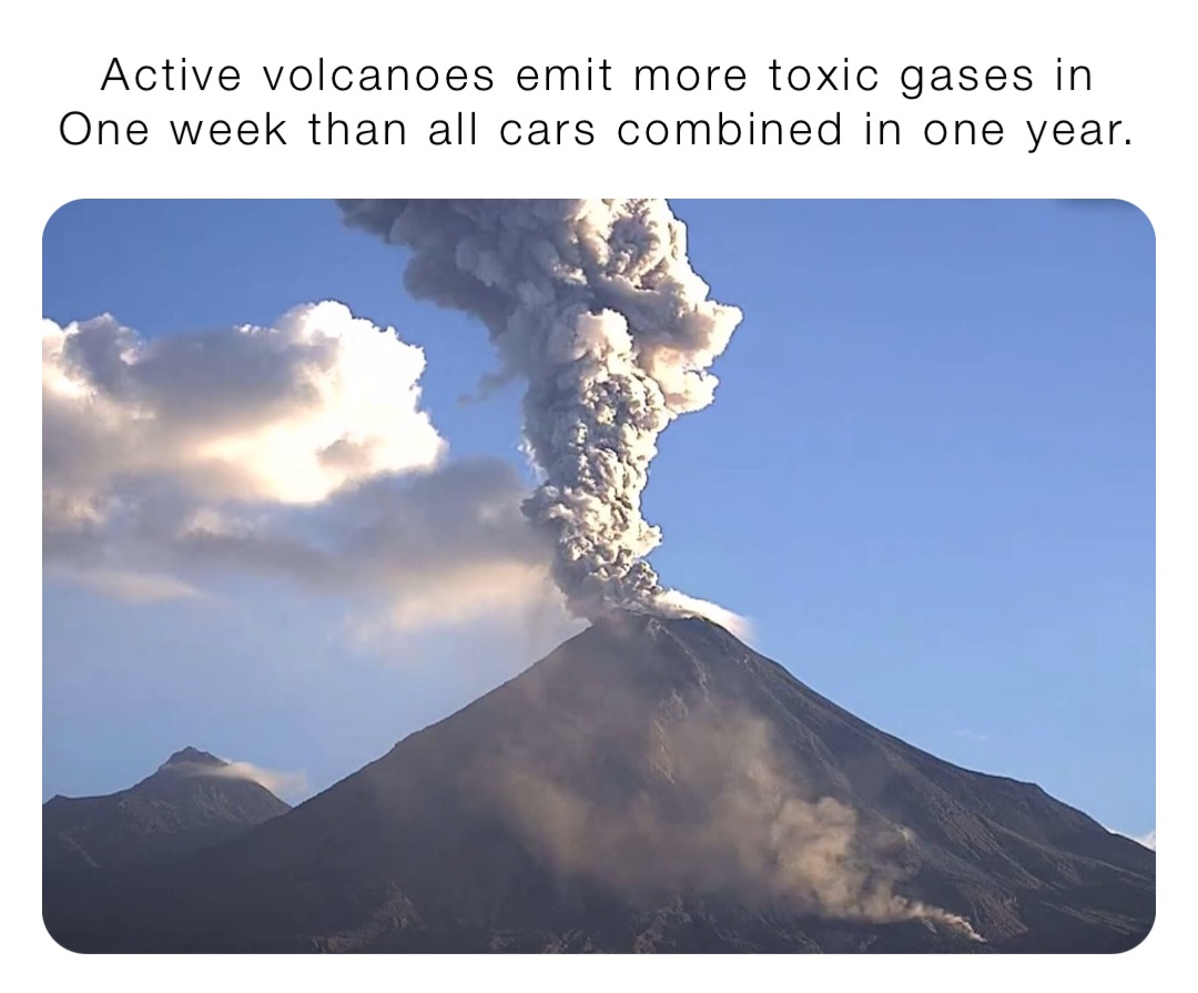 Active volcanoes emit more toxic gases in
One week than all cars combined in one year.