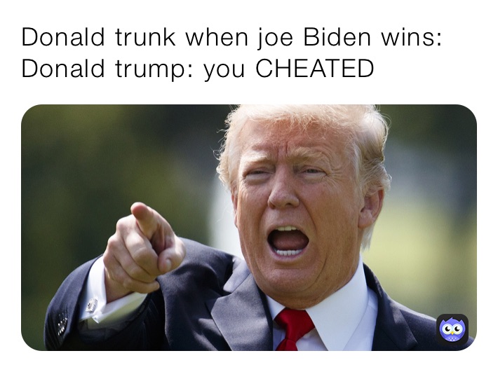 Donald trunk when joe Biden wins:
Donald trump: you CHEATED