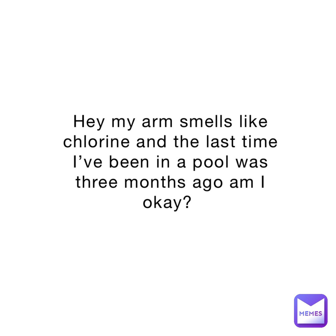 Hey my arm smells like chlorine and the last time I’ve been in a pool