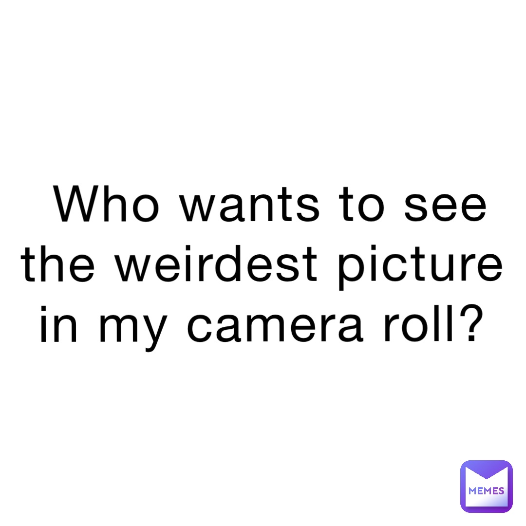 Who wants to see the weirdest picture in my camera roll?