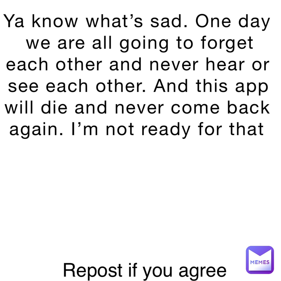 Ya know what’s sad. One day we are all going to forget each other and never hear or see each other. And this app will die and never come back again. I’m not ready for that Repost if you agree