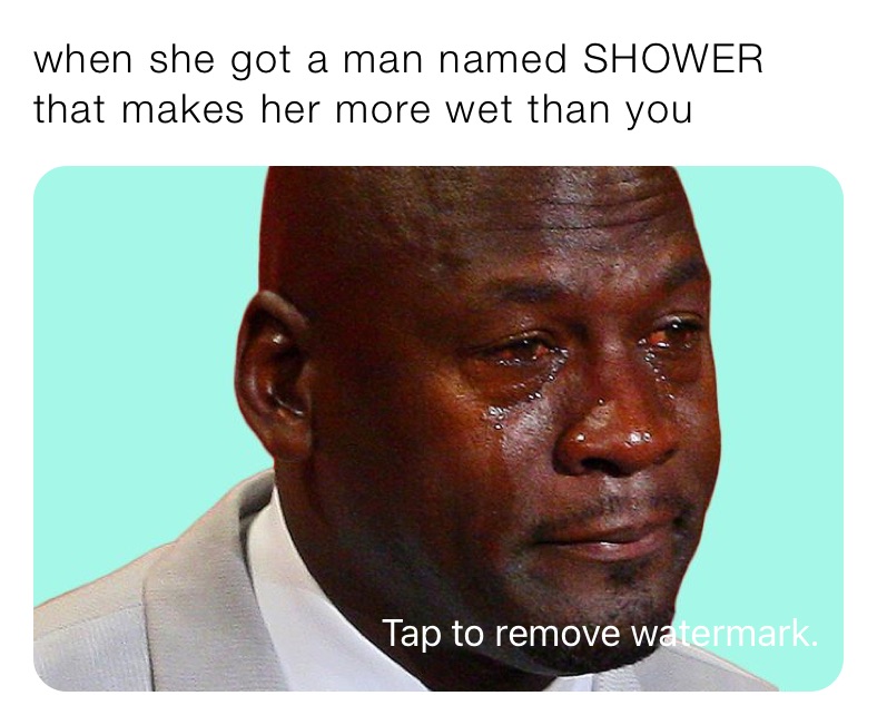 when she got a man named SHOWER that makes her more wet than you