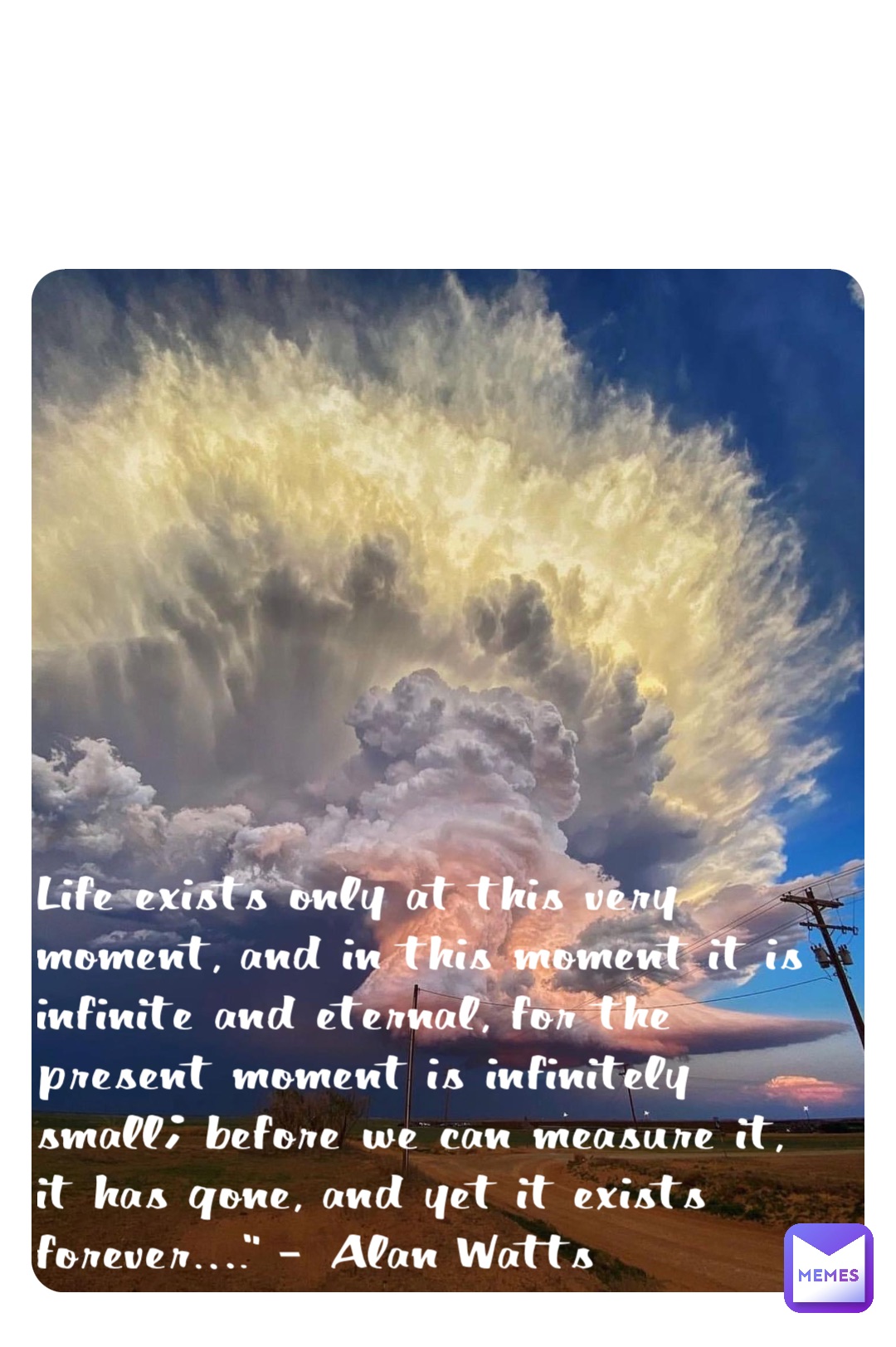 Life exists only at this very moment, and in this moment it is infinite and eternal, for the present moment is infinitely small; before we can measure it, it has gone, and yet it exists forever….” – Alan Watts