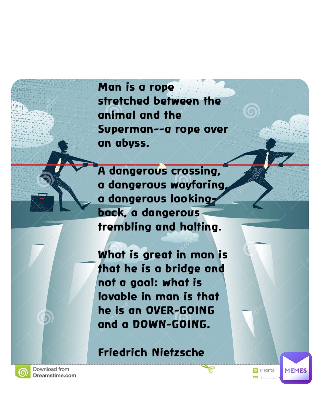 Man is a rope stretched between the animal and the Superman--a rope over an abyss. 

A dangerous crossing, a dangerous wayfaring, a dangerous looking-back, a dangerous trembling and halting. 

What is great in man is that he is a bridge and not a goal: what is lovable in man is that he is an OVER-GOING and a DOWN-GOING. 

Friedrich Nietzsche