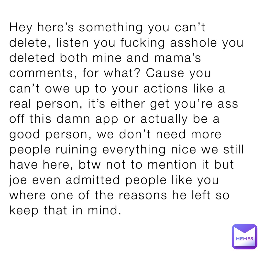Hey here’s something you can’t delete, listen you fucking asshole you deleted both mine and mama’s comments, for what? Cause you can’t owe up to your actions like a real person, it’s either get you’re ass off this damn app or actually be a good person, we don’t need more people ruining everything nice we still have here, btw not to mention it but joe even admitted people like you where one of the reasons he left so keep that in mind.