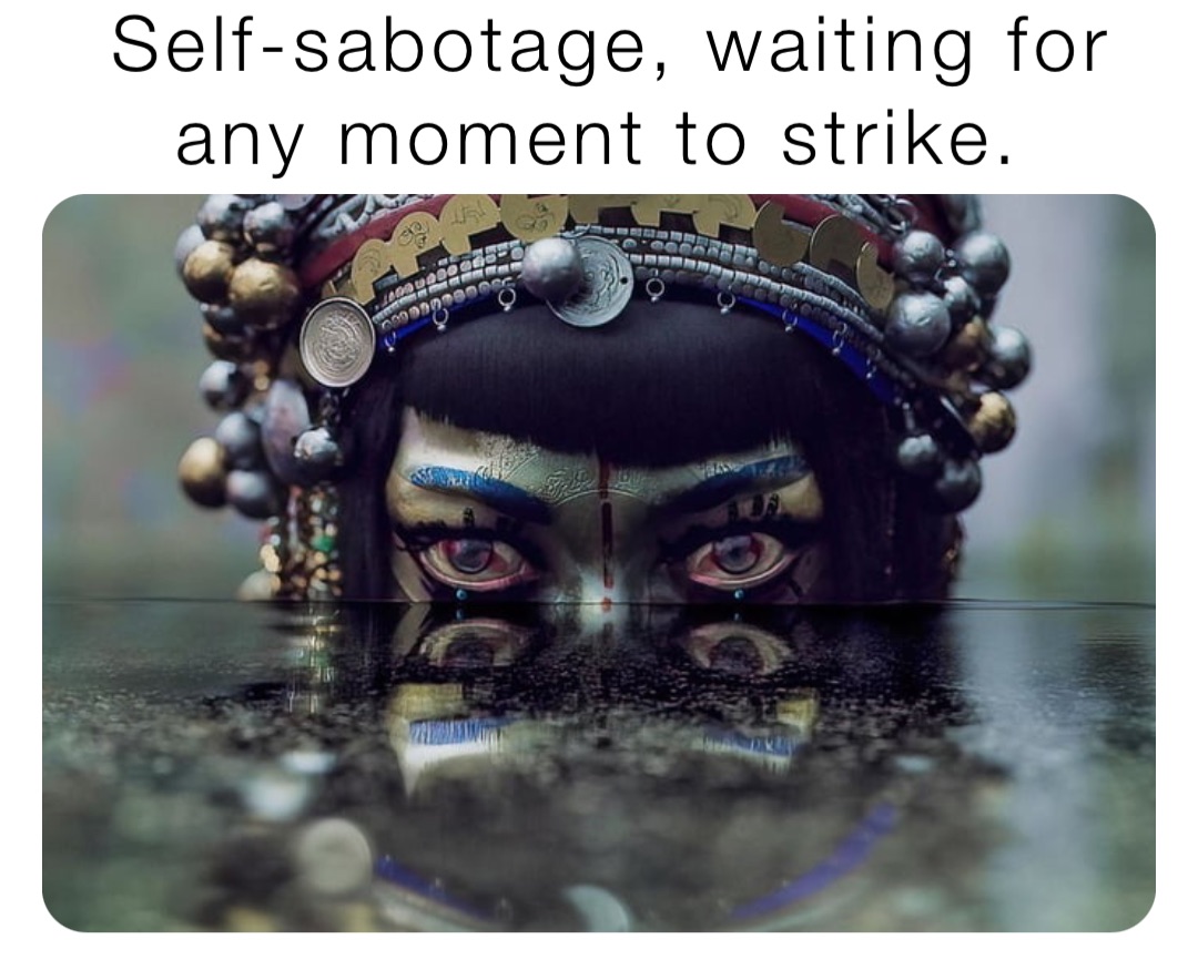 Self-sabotage, waiting for 
any moment to strike.