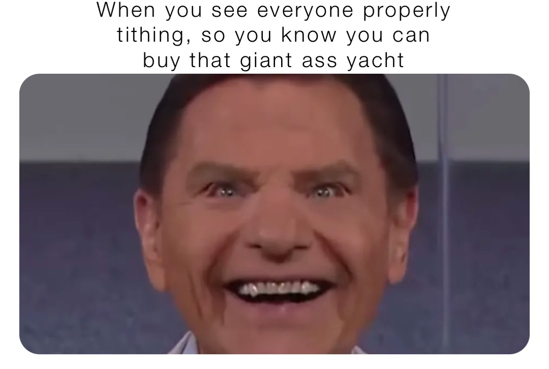 When you see everyone properly
tithing, so you know you can
buy that giant ass yacht