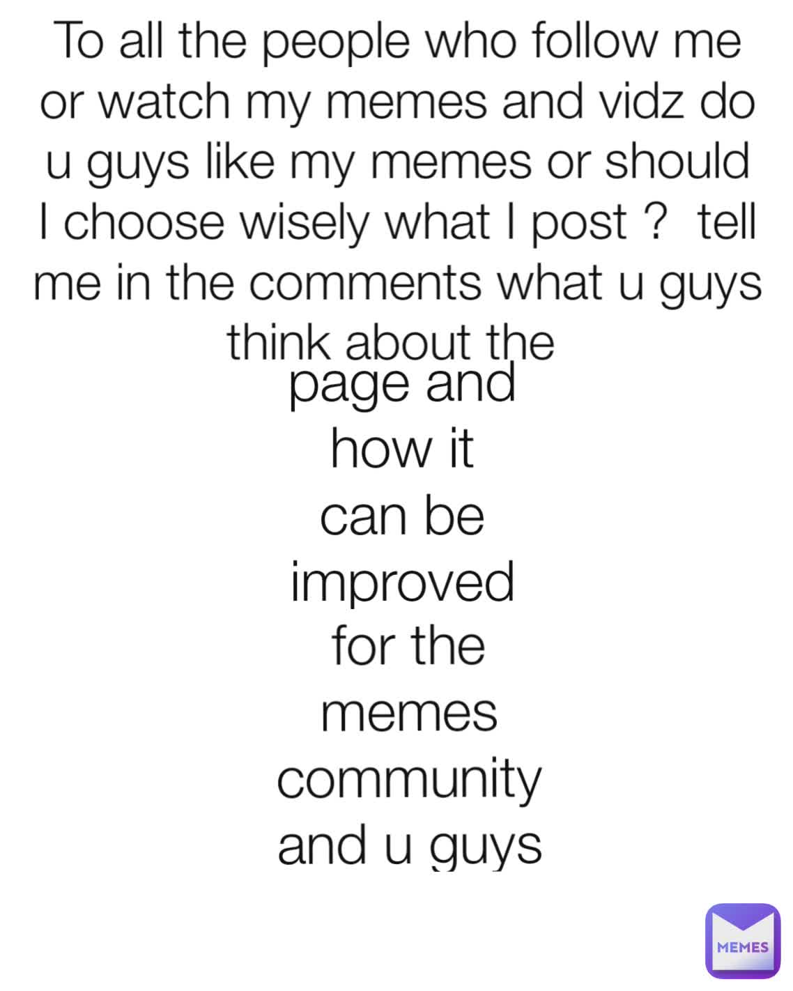 page and how it can be improved To all the people who follow me or watch my memes and vidz do u guys like my memes or should I choose wisely what I post ?  tell me in the comments what u guys think about the  for the memes community and u guys