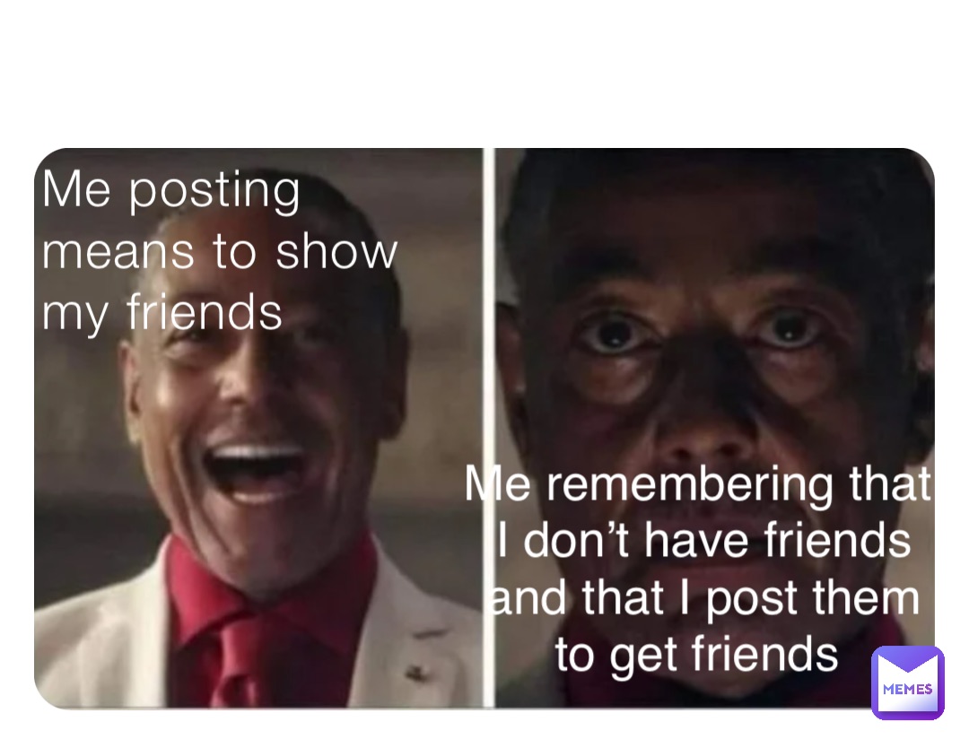 Me posting means to show my friends Me remembering that I don’t have friends and that I post them to get friends