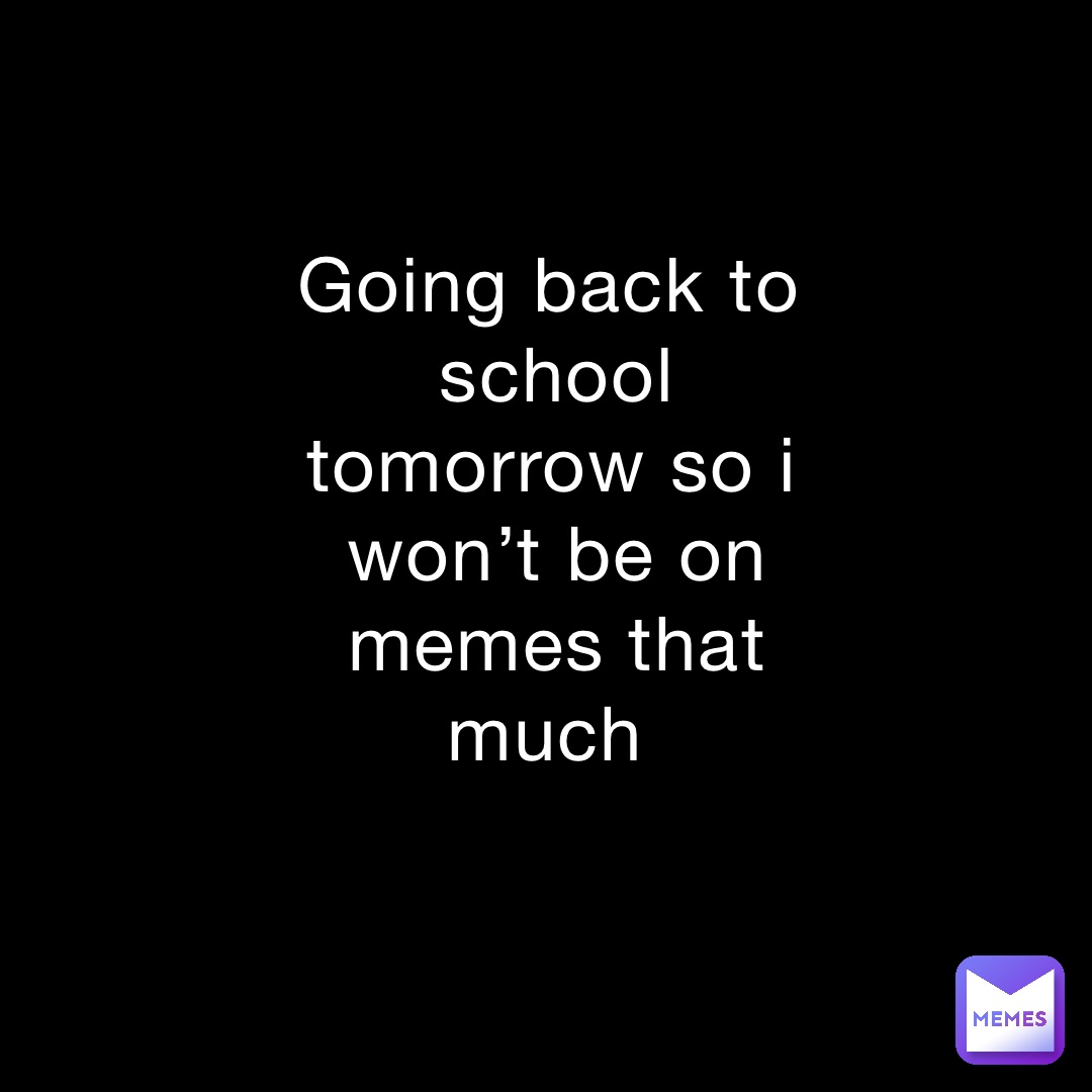 Going back to school tomorrow so i won’t be on memes that much