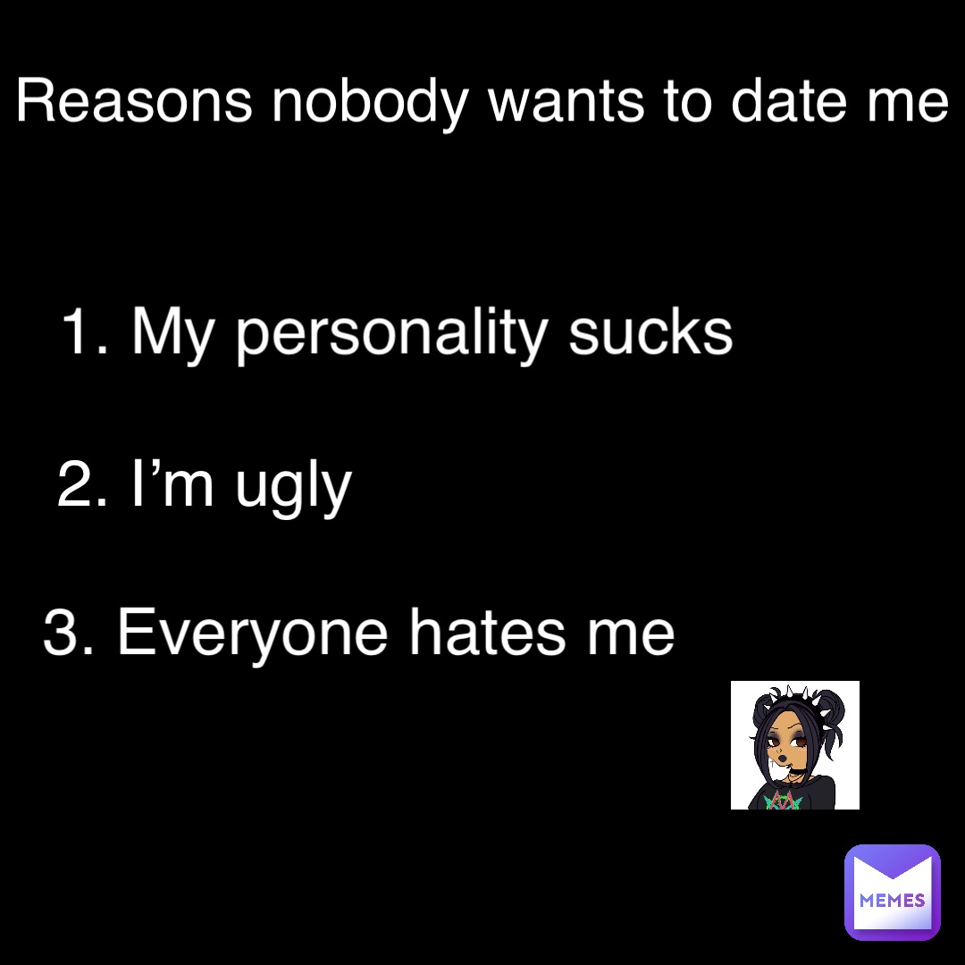1. My personality sucks 2. I’m ugly 3. Everyone hates me Reasons nobody wants to date me