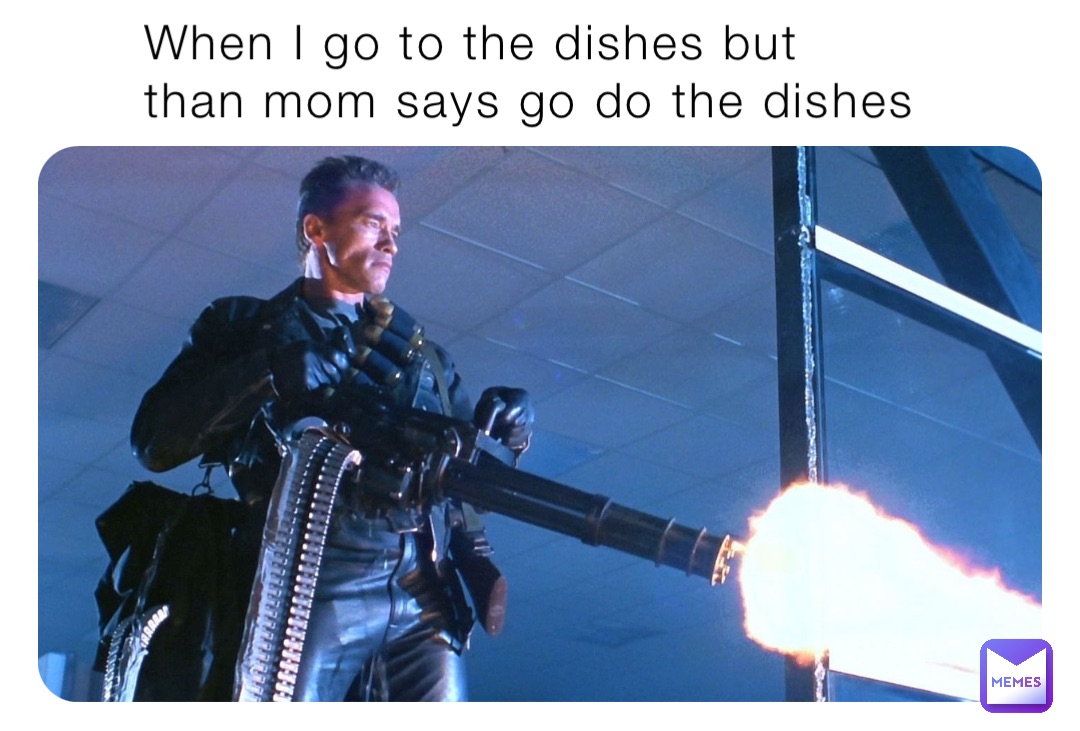 When I go to the dishes but than mom says go do the dishes