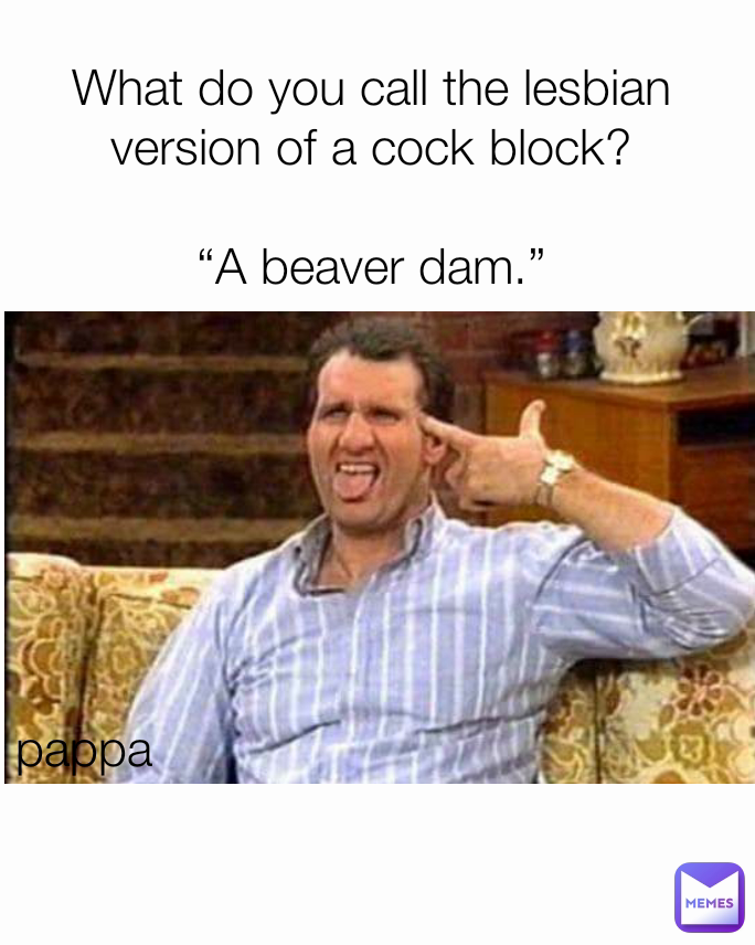pappa  What do you call the lesbian version of a cock block?

“A beaver dam.”

