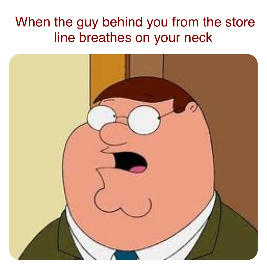 When the guy behind you from the store line breathes on your neck