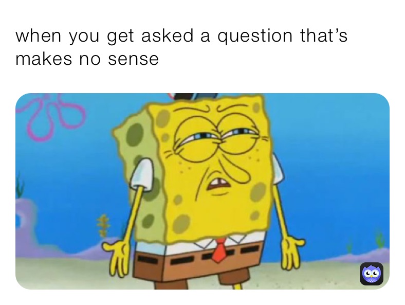 when you get asked a question that’s makes no sense 