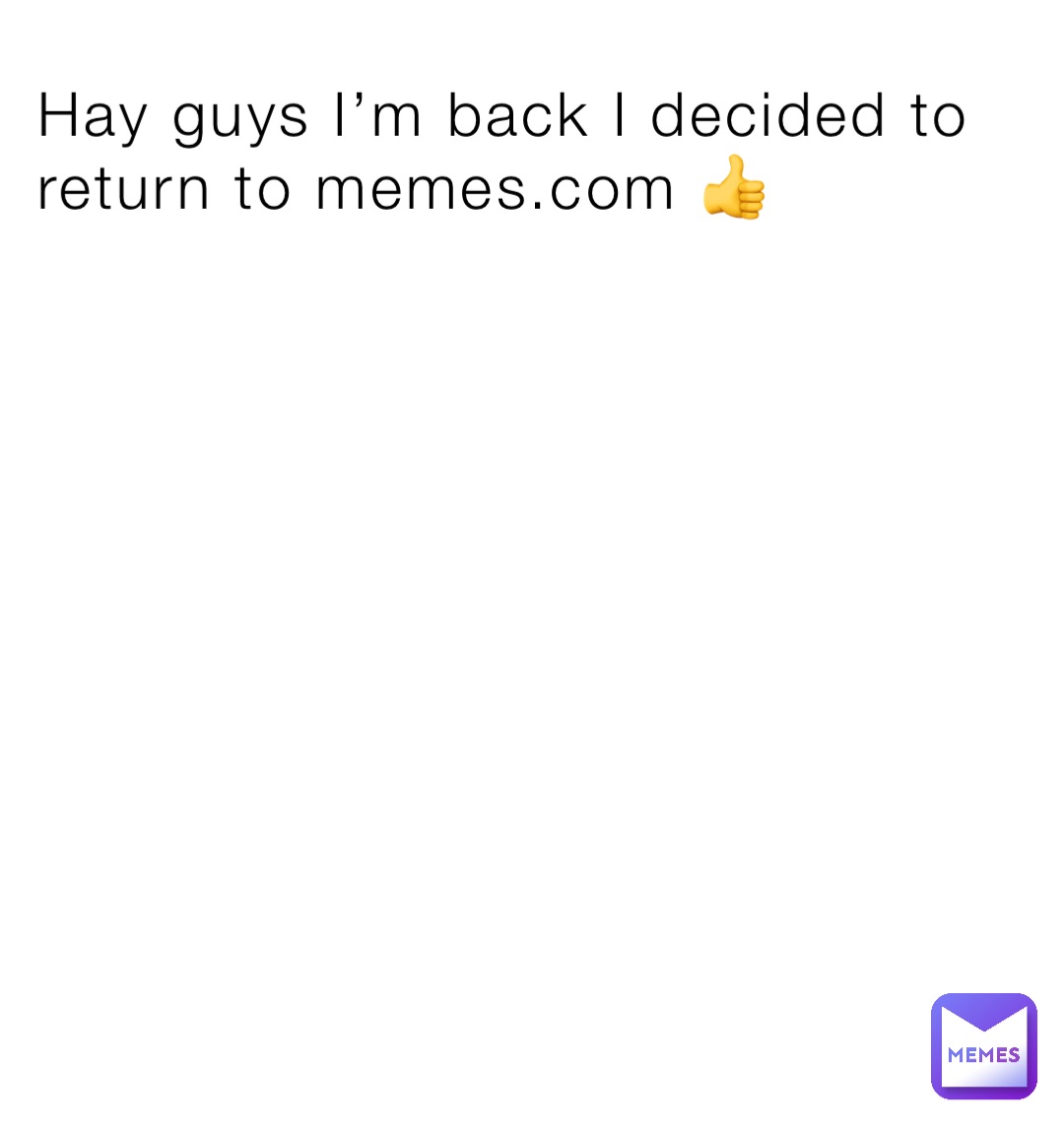 Hay guys I’m back I decided to return to memes.com 👍