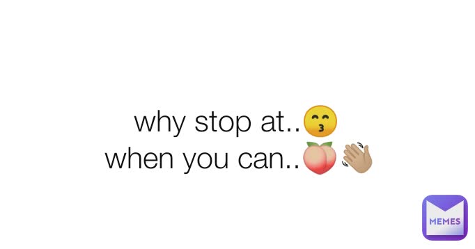 why stop at..😙
 when you can..🍑👋🏼
