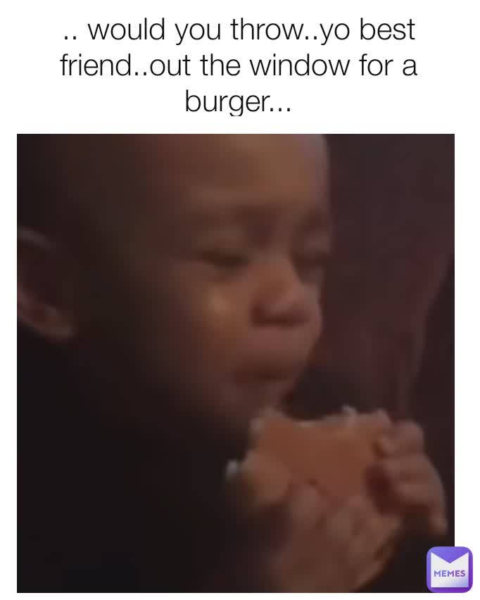 me: .. would you throw..yo best friend..out the window for a burger...