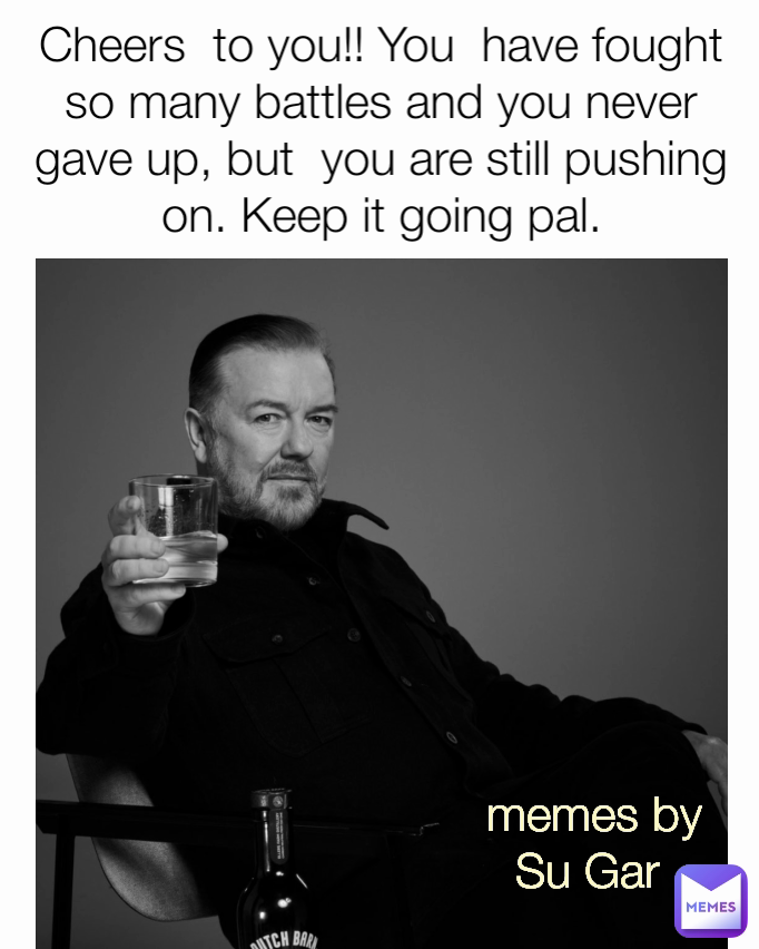 memes by Su Gar  Cheers  to you!! You  have fought so many battles and you never gave up, but  you are still pushing on. Keep it going pal.