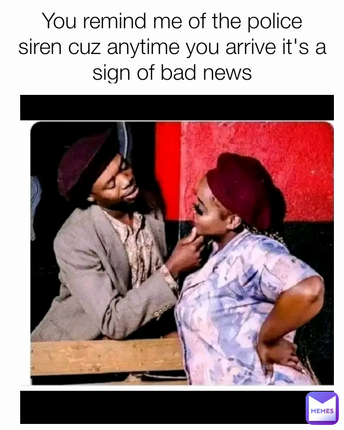 You remind me of the police siren cuz anytime you arrive it's a sign of bad news