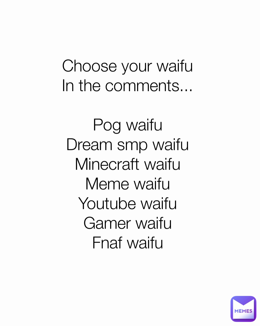 Choose your waifu
In the comments...

Pog waifu
Dream smp waifu
Minecraft waifu
Meme waifu
Youtube waifu
Gamer waifu
Fnaf waifu
